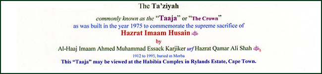 The Ta'ziyah commonly known as the "Taaja" or "The Crown" as was built in the year 1975 to commemorate the supreme sacrifice of Hazrat Imaam Husain (Radhi Allahu 'anhu) by Al-Haaj Imaam Ahmed Muhammad Essack Karjiker urf Hazrat Qamar Ali Shah (RA). This "Taaja" may be viewed at the Habibia Complex in Rylands Estate, Cape Town